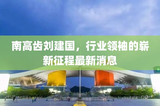 南高齒劉建國(guó)，行業(yè)領(lǐng)袖的嶄新征程最新消息