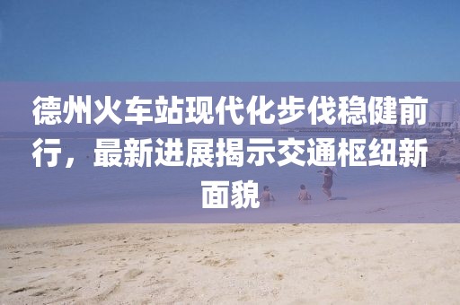 德州火車站現(xiàn)代化步伐穩(wěn)健前行，最新進展揭示交通樞紐新面貌