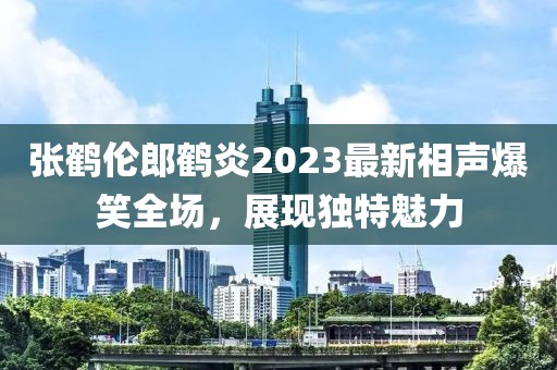 張鶴倫郎鶴炎2023最新相聲爆笑全場，展現(xiàn)獨特魅力