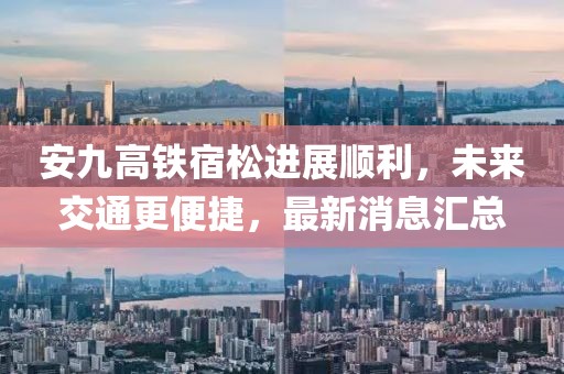 安九高鐵宿松進(jìn)展順利，未來(lái)交通更便捷，最新消息匯總