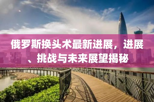 俄羅斯換頭術(shù)最新進(jìn)展，進(jìn)展、挑戰(zhàn)與未來(lái)展望揭秘
