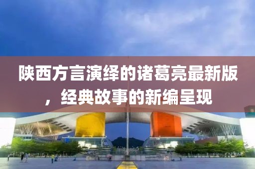 陜西方言演繹的諸葛亮最新版，經(jīng)典故事的新編呈現(xiàn)