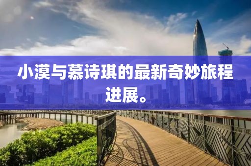 小漠與慕詩琪的最新奇妙旅程進(jìn)展。