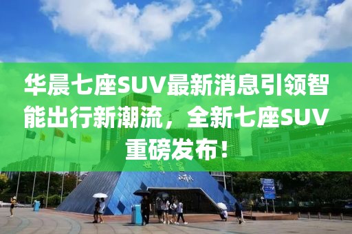 華晨七座SUV最新消息引領(lǐng)智能出行新潮流，全新七座SUV重磅發(fā)布！