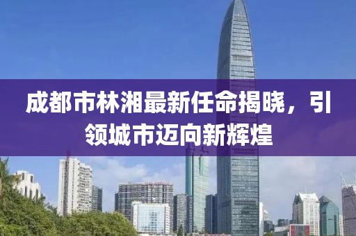 成都市林湘最新任命揭曉，引領(lǐng)城市邁向新輝煌