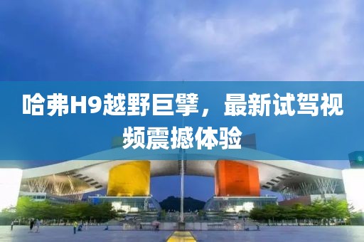哈弗H9越野巨擘，最新試駕視頻震撼體驗(yàn)