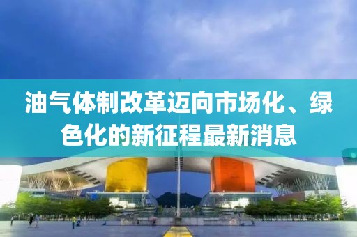 油氣體制改革邁向市場化、綠色化的新征程最新消息