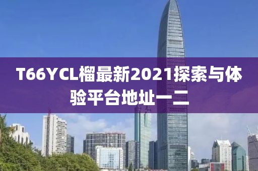 T66YCL榴最新2021探索與體驗平臺地址一二