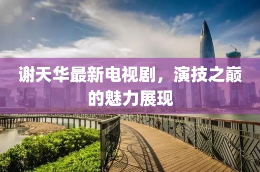 謝天華最新電視劇，演技之巔的魅力展現(xiàn)