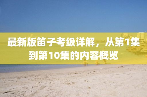 最新版笛子考級詳解，從第1集到第10集的內(nèi)容概覽