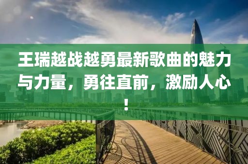 王瑞越戰(zhàn)越勇最新歌曲的魅力與力量，勇往直前，激勵人心！