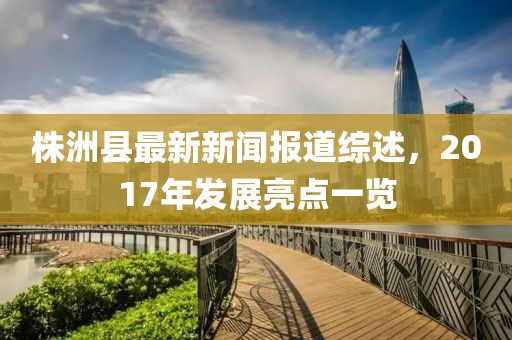 株洲縣最新新聞報(bào)道綜述，2017年發(fā)展亮點(diǎn)一覽