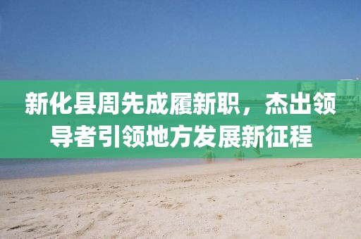 新化縣周先成履新職，杰出領(lǐng)導(dǎo)者引領(lǐng)地方發(fā)展新征程
