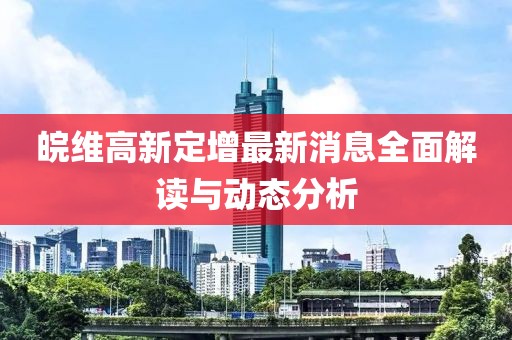 皖維高新定增最新消息全面解讀與動(dòng)態(tài)分析
