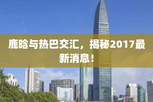 鹿晗與熱巴交匯，揭秘2017最新消息！