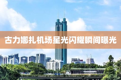 古力娜扎機場星光閃耀瞬間曝光