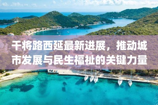 干將路西延最新進(jìn)展，推動城市發(fā)展與民生福祉的關(guān)鍵力量