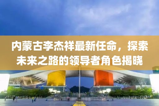 內(nèi)蒙古李杰祥最新任命，探索未來之路的領(lǐng)導(dǎo)者角色揭曉