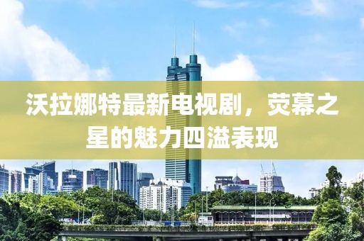 沃拉娜特最新電視劇，熒幕之星的魅力四溢表現(xiàn)