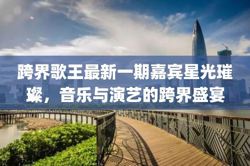 跨界歌王最新一期嘉賓星光璀璨，音樂與演藝的跨界盛宴