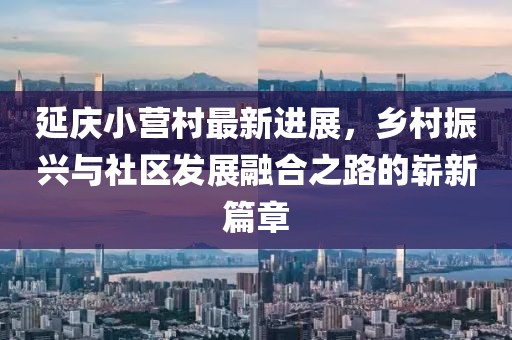 延慶小營村最新進展，鄉(xiāng)村振興與社區(qū)發(fā)展融合之路的嶄新篇章