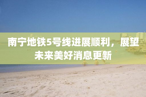 南寧地鐵5號線進展順利，展望未來美好消息更新