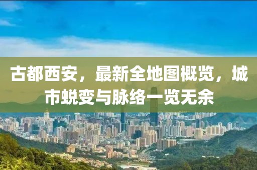 古都西安，最新全地圖概覽，城市蛻變與脈絡(luò)一覽無(wú)余