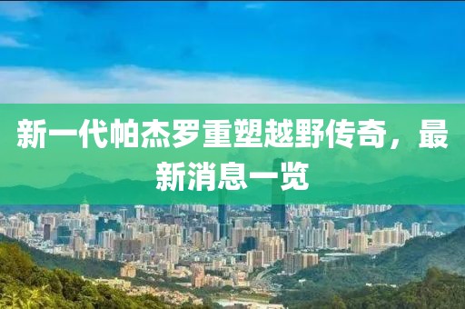 新一代帕杰羅重塑越野傳奇，最新消息一覽
