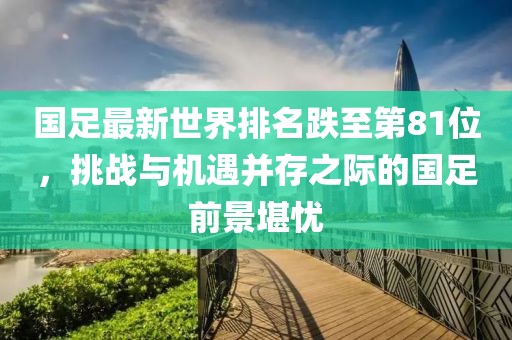 國(guó)足最新世界排名跌至第81位，挑戰(zhàn)與機(jī)遇并存之際的國(guó)足前景堪憂