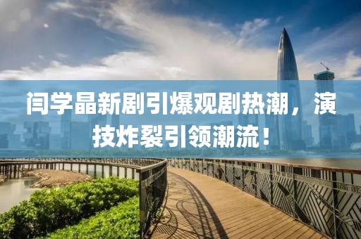 閆學(xué)晶新劇引爆觀劇熱潮，演技炸裂引領(lǐng)潮流！