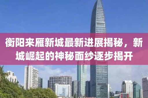 衡陽來雁新城最新進(jìn)展揭秘，新城崛起的神秘面紗逐步揭開