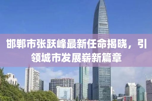 邯鄲市張躍峰最新任命揭曉，引領(lǐng)城市發(fā)展嶄新篇章