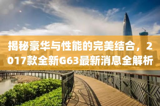 揭秘豪華與性能的完美結(jié)合，2017款全新G63最新消息全解析