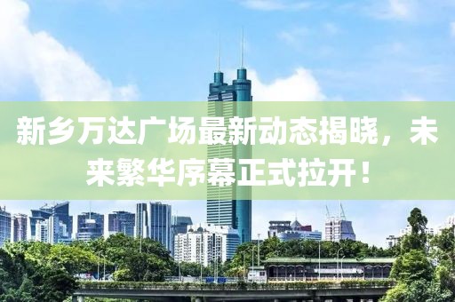 新鄉(xiāng)萬達廣場最新動態(tài)揭曉，未來繁華序幕正式拉開！