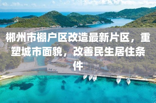 郴州市棚戶區(qū)改造最新片區(qū)，重塑城市面貌，改善民生居住條件