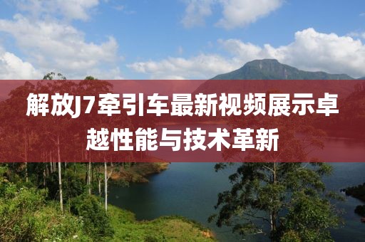 解放J7牽引車最新視頻展示卓越性能與技術革新