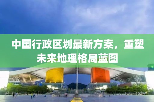中國行政區(qū)劃最新方案，重塑未來地理格局藍(lán)圖