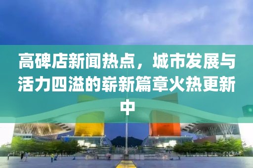 高碑店新聞熱點(diǎn)，城市發(fā)展與活力四溢的嶄新篇章火熱更新中