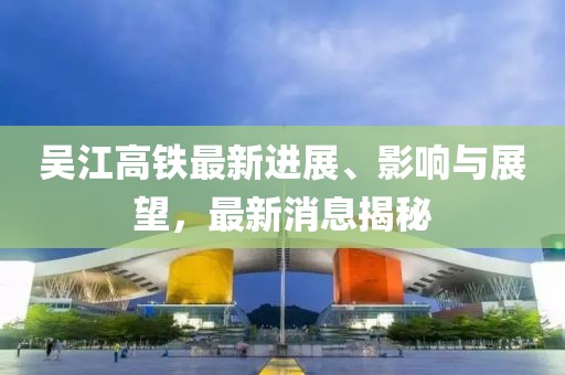 吳江高鐵最新進(jìn)展、影響與展望，最新消息揭秘