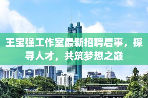 王寶強工作室最新招聘啟事，探尋人才，共筑夢想之巔