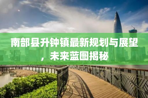 南部縣升鐘鎮(zhèn)最新規(guī)劃與展望，未來(lái)藍(lán)圖揭秘