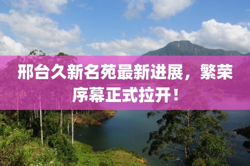 邢臺(tái)久新名苑最新進(jìn)展，繁榮序幕正式拉開！