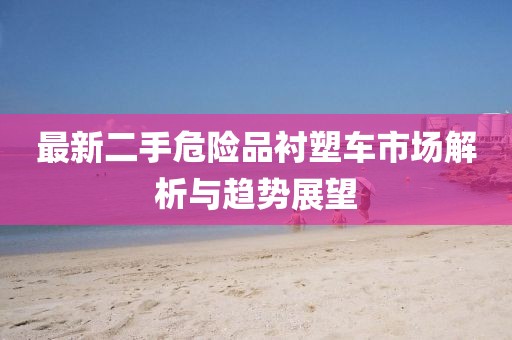 最新二手危險(xiǎn)品襯塑車市場(chǎng)解析與趨勢(shì)展望
