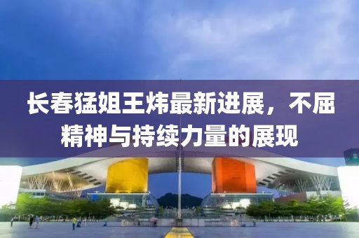 長春猛姐王煒最新進(jìn)展，不屈精神與持續(xù)力量的展現(xiàn)