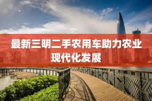 最新三明二手農(nóng)用車助力農(nóng)業(yè)現(xiàn)代化發(fā)展
