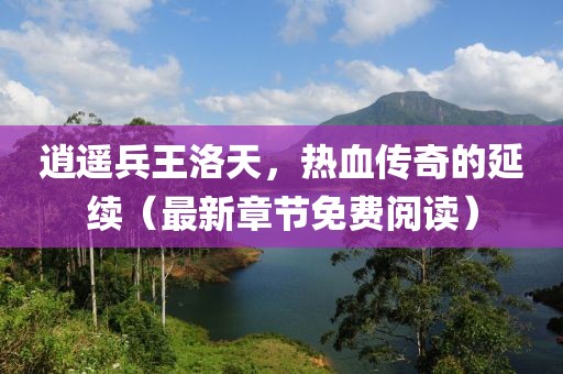 逍遙兵王洛天，熱血傳奇的延續(xù)（最新章節(jié)免費(fèi)閱讀）