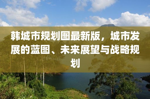 韓城市規(guī)劃圖最新版，城市發(fā)展的藍圖、未來展望與戰(zhàn)略規(guī)劃