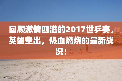 回顧激情四溢的2017世乒賽，英雄輩出，熱血燃燒的最新戰(zhàn)況！