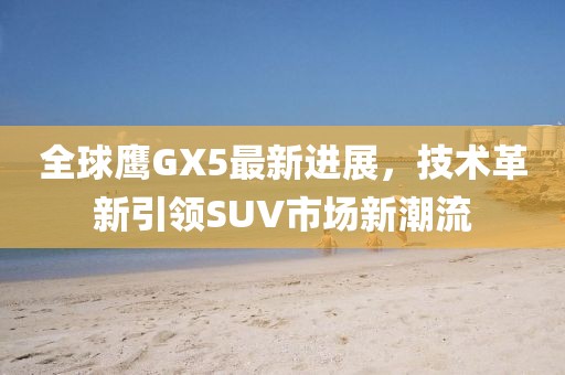 全球鷹GX5最新進(jìn)展，技術(shù)革新引領(lǐng)SUV市場(chǎng)新潮流