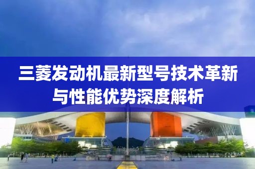 三菱發(fā)動(dòng)機(jī)最新型號(hào)技術(shù)革新與性能優(yōu)勢(shì)深度解析